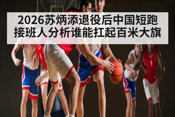 2026苏炳添退役后中国短跑接班人分析谁能扛起百米大旗